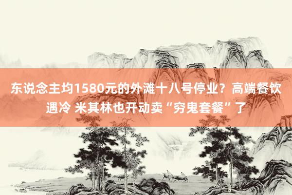东说念主均1580元的外滩十八号停业？高端餐饮遇冷 米其林也开动卖“穷鬼套餐”了